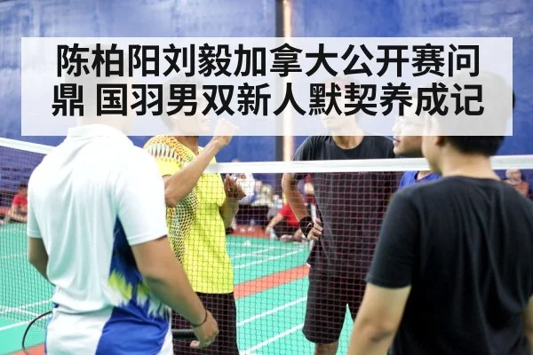 陈柏阳刘毅加拿大公开赛问鼎 国羽男双新人默契养成记