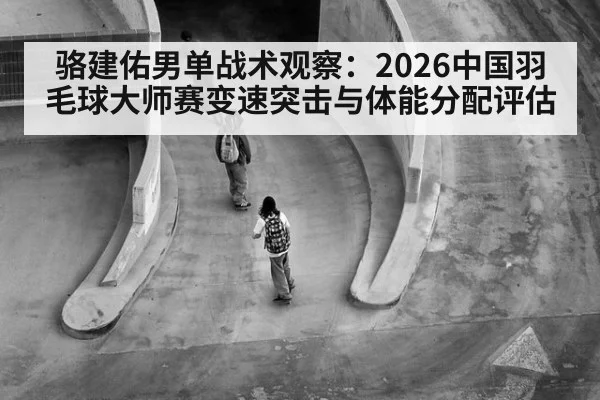 骆建佑男单战术观察：2026中国羽毛球大师赛变速突击与体能分配评估