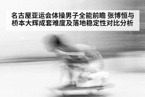 名古屋亚运会体操男子全能前瞻 张博恒与桥本大辉成套难度及落地稳定性对比分析