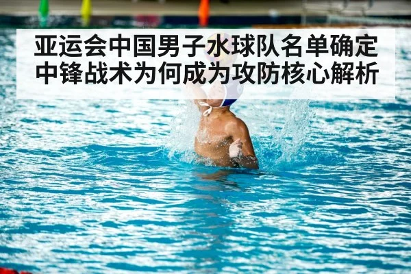 亚运会中国男子水球队名单确定 中锋战术为何成为攻防核心解析