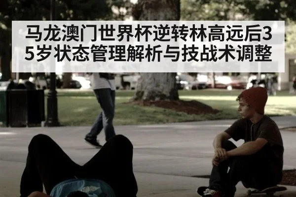马龙澳门世界杯逆转林高远后35岁状态管理解析与技战术调整